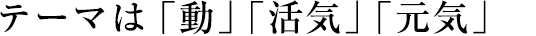 テーマは「動」「活気」「元気」